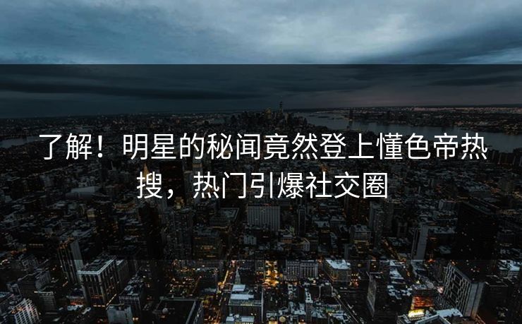 了解！明星的秘闻竟然登上懂色帝热搜，热门引爆社交圈