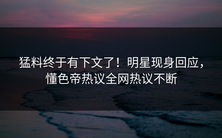 猛料终于有下文了！明星现身回应，懂色帝热议全网热议不断