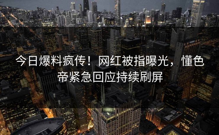 今日爆料疯传！网红被指曝光，懂色帝紧急回应持续刷屏
