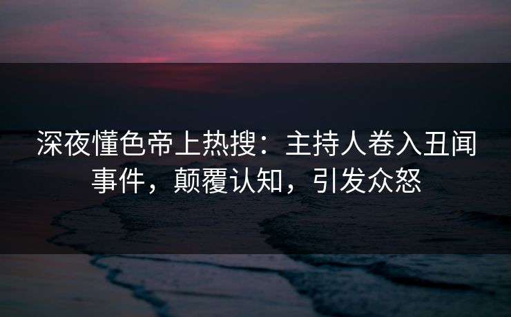 深夜懂色帝上热搜：主持人卷入丑闻事件，颠覆认知，引发众怒