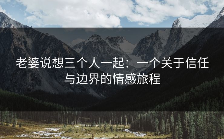 老婆说想三个人一起：一个关于信任与边界的情感旅程