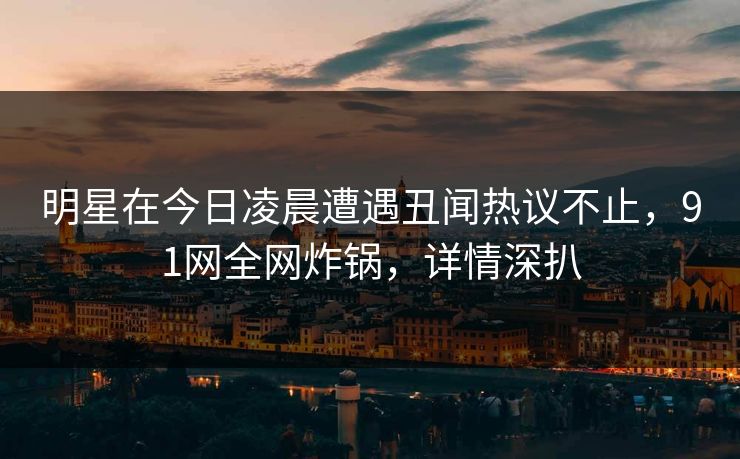 明星在今日凌晨遭遇丑闻热议不止，91网全网炸锅，详情深扒