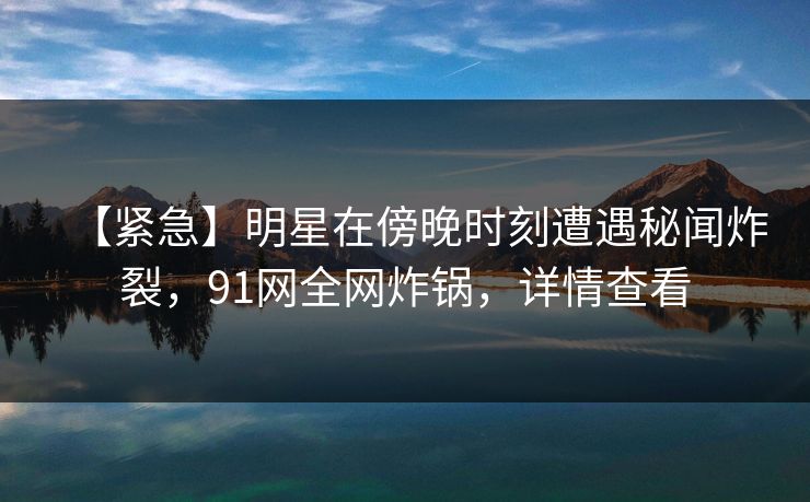 【紧急】明星在傍晚时刻遭遇秘闻炸裂，91网全网炸锅，详情查看