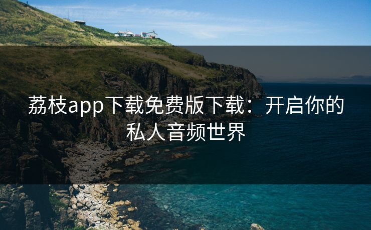 荔枝app下载免费版下载：开启你的私人音频世界
