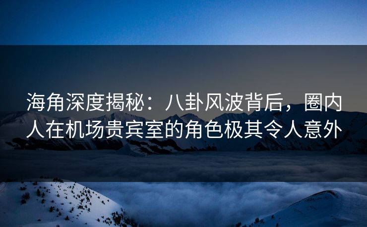 海角深度揭秘：八卦风波背后，圈内人在机场贵宾室的角色极其令人意外