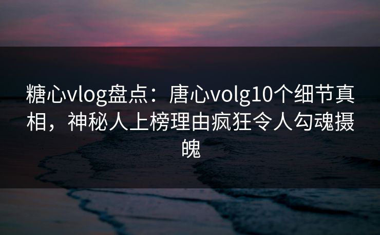 糖心vlog盘点：唐心volg10个细节真相，神秘人上榜理由疯狂令人勾魂摄魄