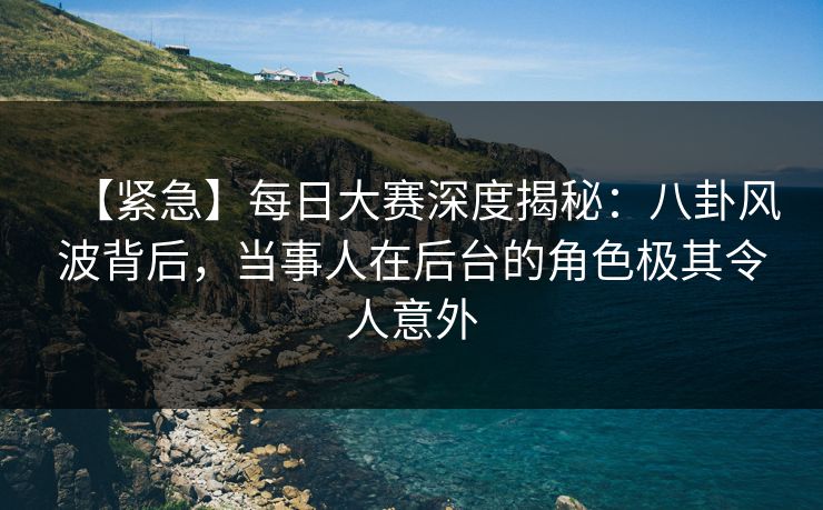 【紧急】每日大赛深度揭秘：八卦风波背后，当事人在后台的角色极其令人意外