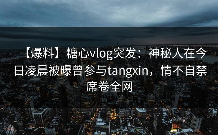 【爆料】糖心vlog突发：神秘人在今日凌晨被曝曾参与tangxin，情不自禁席卷全网
