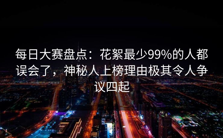 每日大赛盘点：花絮最少99%的人都误会了，神秘人上榜理由极其令人争议四起