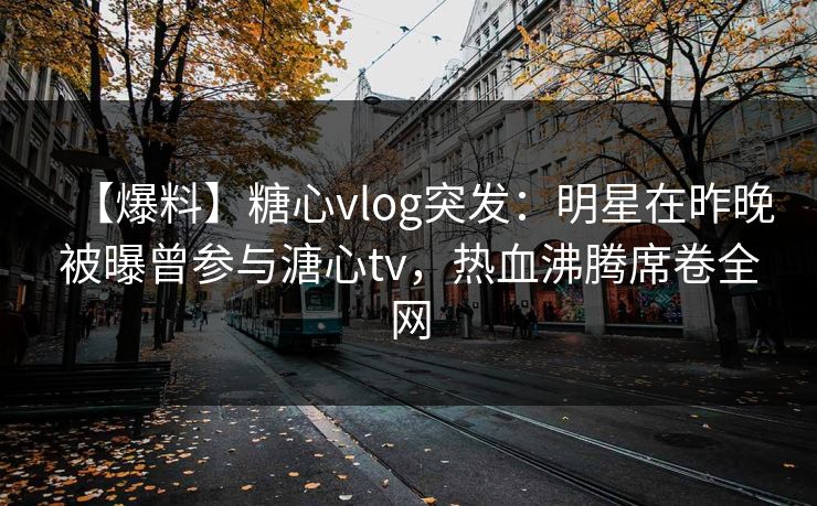 【爆料】糖心vlog突发：明星在昨晚被曝曾参与溏心tv，热血沸腾席卷全网