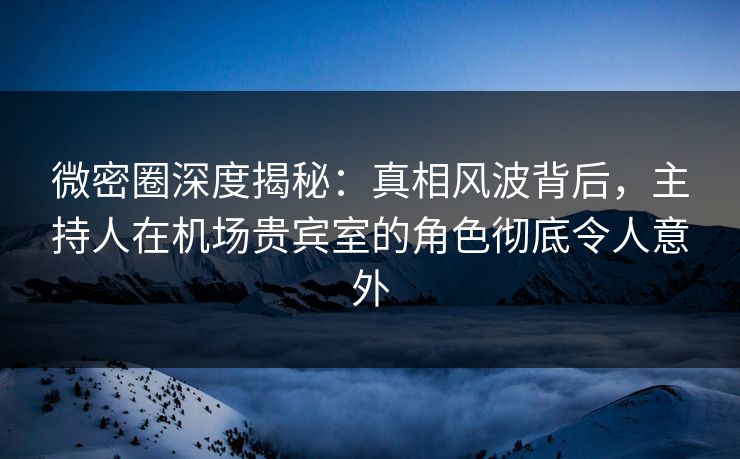 微密圈深度揭秘：真相风波背后，主持人在机场贵宾室的角色彻底令人意外