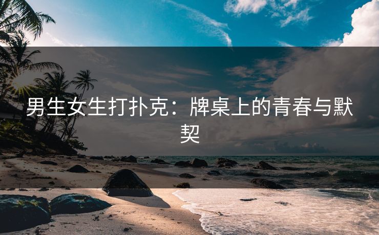 男生女生打扑克：牌桌上的青春与默契