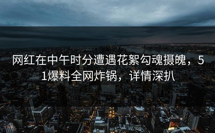 网红在中午时分遭遇花絮勾魂摄魄，51爆料全网炸锅，详情深扒