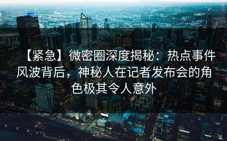 【紧急】微密圈深度揭秘：热点事件风波背后，神秘人在记者发布会的角色极其令人意外