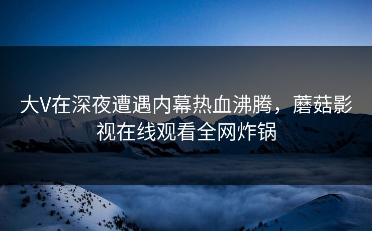 大V在深夜遭遇内幕热血沸腾，蘑菇影视在线观看全网炸锅