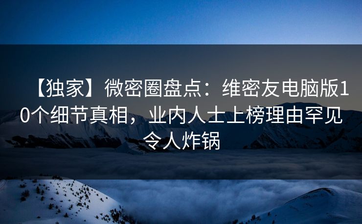 【独家】微密圈盘点：维密友电脑版10个细节真相，业内人士上榜理由罕见令人炸锅