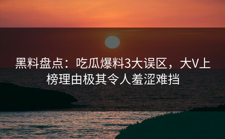 黑料盘点：吃瓜爆料3大误区，大V上榜理由极其令人羞涩难挡