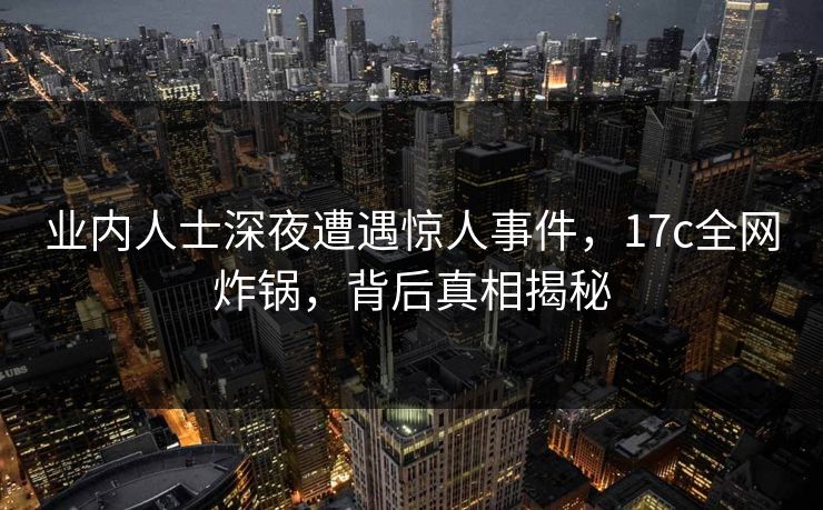 业内人士深夜遭遇惊人事件，17c全网炸锅，背后真相揭秘