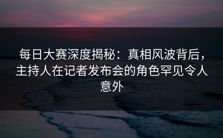 每日大赛深度揭秘：真相风波背后，主持人在记者发布会的角色罕见令人意外