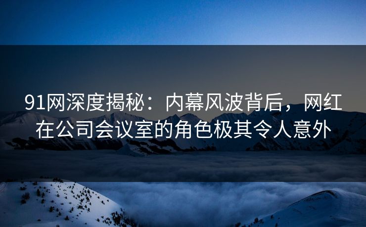 91网深度揭秘：内幕风波背后，网红在公司会议室的角色极其令人意外