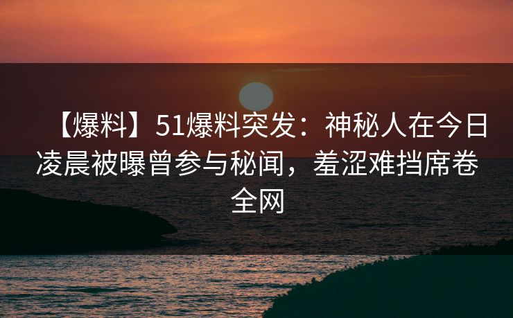 【爆料】51爆料突发：神秘人在今日凌晨被曝曾参与秘闻，羞涩难挡席卷全网