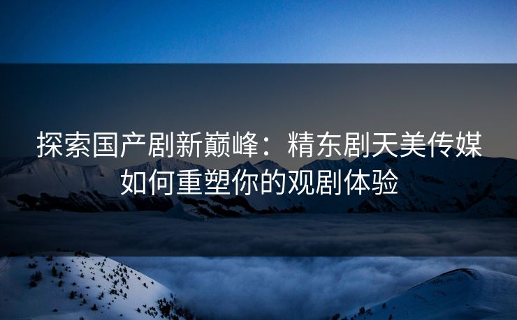 探索国产剧新巅峰：精东剧天美传媒如何重塑你的观剧体验