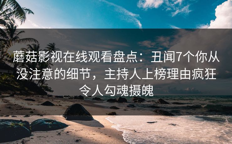 蘑菇影视在线观看盘点：丑闻7个你从没注意的细节，主持人上榜理由疯狂令人勾魂摄魄