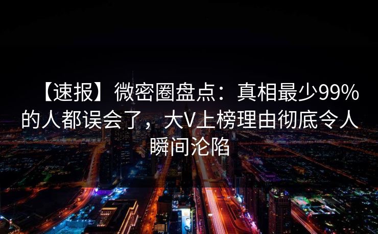 【速报】微密圈盘点：真相最少99%的人都误会了，大V上榜理由彻底令人瞬间沦陷