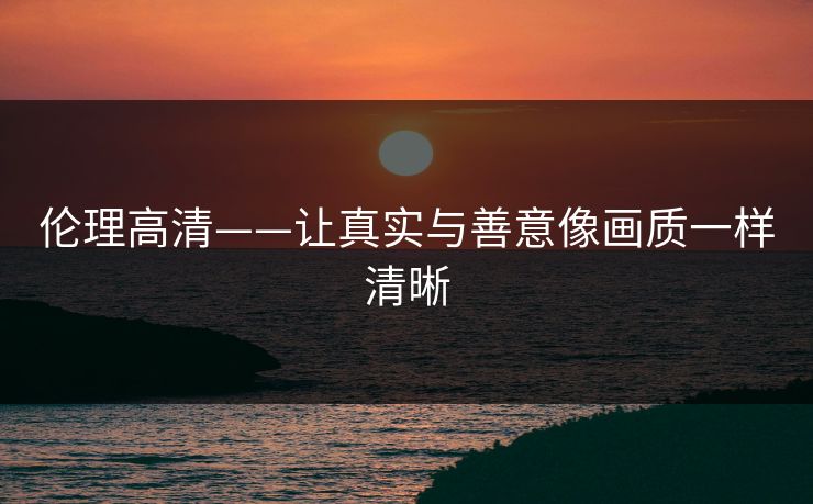 伦理高清——让真实与善意像画质一样清晰 伦理高清——让真实与善意像画质一样清晰