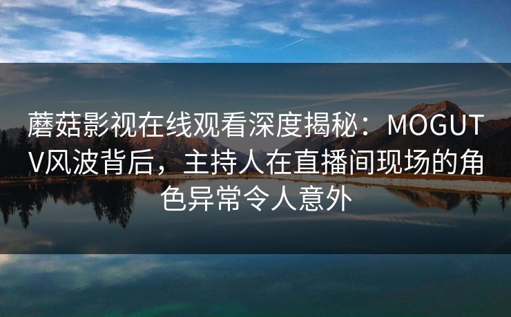 蘑菇影视在线观看深度揭秘：MOGUTV风波背后，主持人在直播间现场的角色异常令人意外