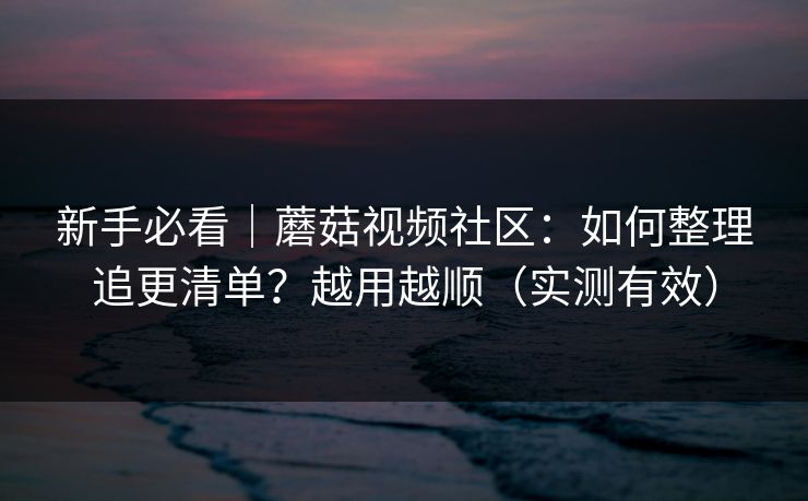 新手必看|蘑菇视频社区:如何整理追更清单?越用越顺(实测有效) 新手必看|蘑菇视频社区:如何整理追更清单?越用越顺(实测有效)