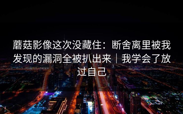 蘑菇影像这次没藏住：断舍离里被我发现的漏洞全被扒出来｜我学会了放过自己