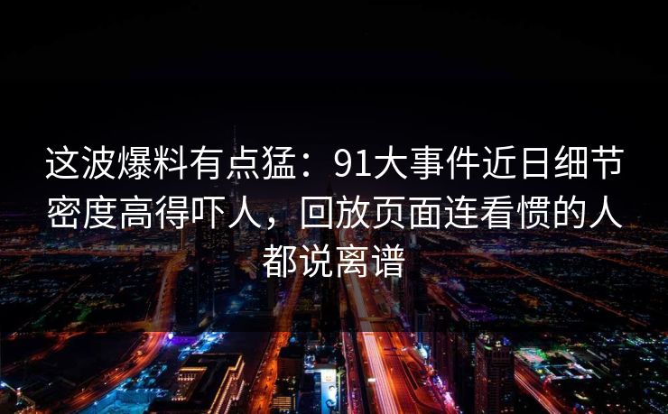 这波爆料有点猛：91大事件近日细节密度高得吓人，回放页面连看惯的人都说离谱